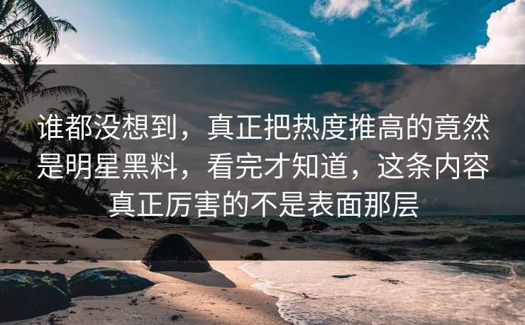 谁都没想到，真正把热度推高的竟然是明星黑料，看完才知道，这条内容真正厉害的不是表面那层