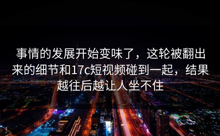 事情的发展开始变味了，这轮被翻出来的细节和17c短视频碰到一起，结果越往后越让人坐不住
