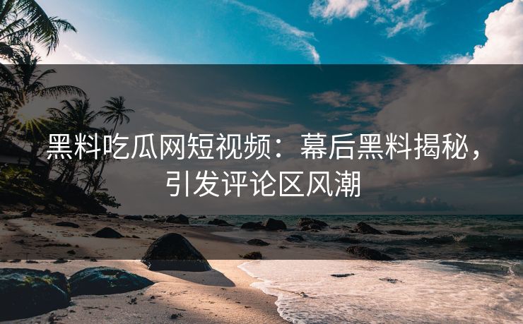 黑料吃瓜网短视频：幕后黑料揭秘，引发评论区风潮