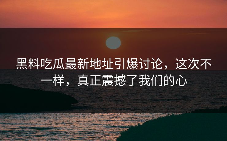 黑料吃瓜最新地址引爆讨论，这次不一样，真正震撼了我们的心
