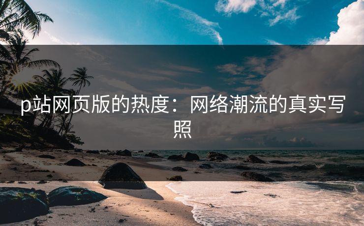 p站网页版的热度：网络潮流的真实写照