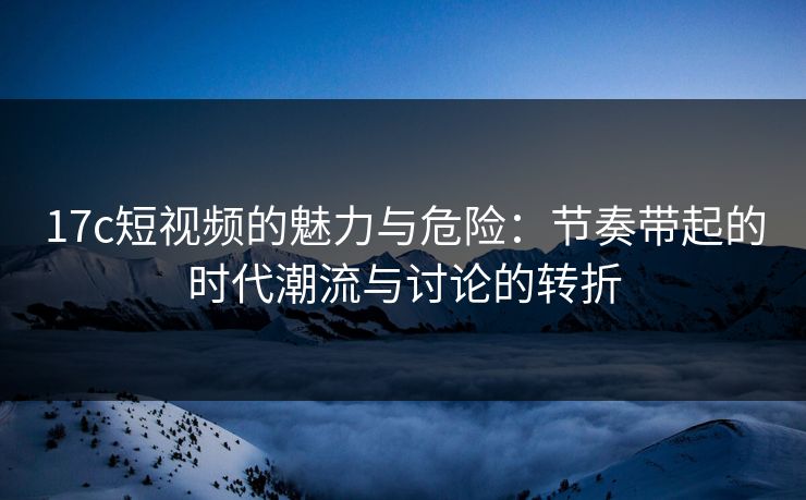 17c短视频的魅力与危险：节奏带起的时代潮流与讨论的转折