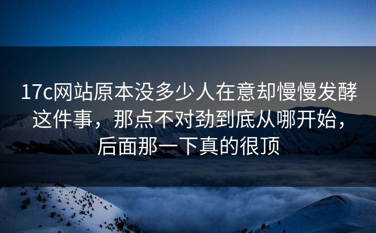 17c网站原本没多少人在意却慢慢发酵这件事，那点不对劲到底从哪开始，后面那一下真的很顶