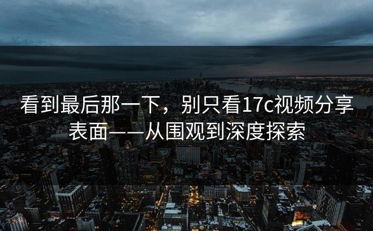 看到最后那一下，别只看17c视频分享表面——从围观到深度探索