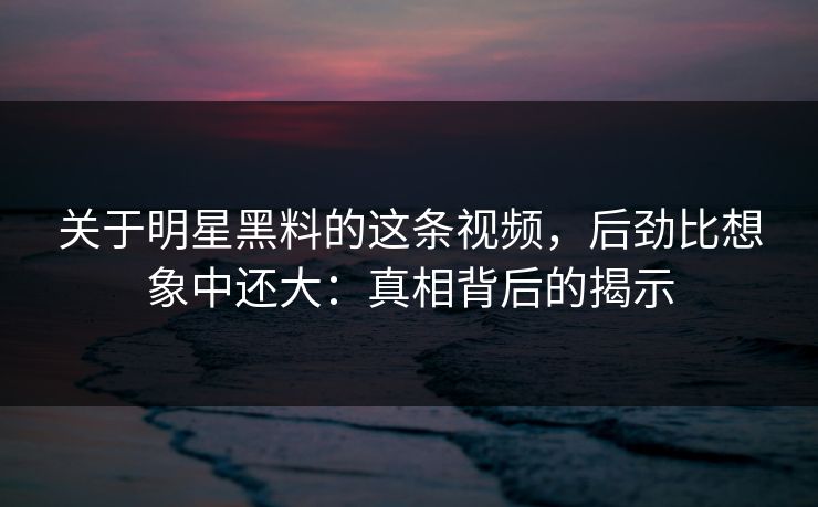 关于明星黑料的这条视频，后劲比想象中还大：真相背后的揭示