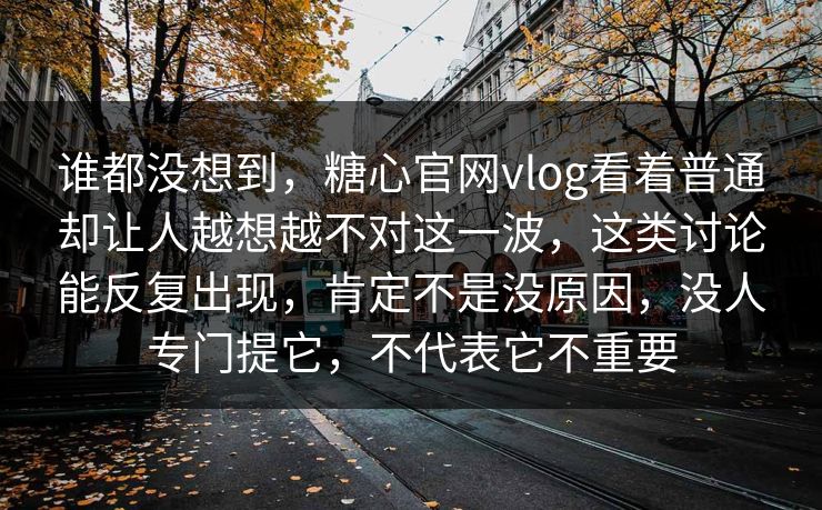 谁都没想到,糖心官网vlog看着普通却让人越想越不对这一波,这类讨论能反复出现,肯定不是没原因,没人专门提它,不代表它不重要