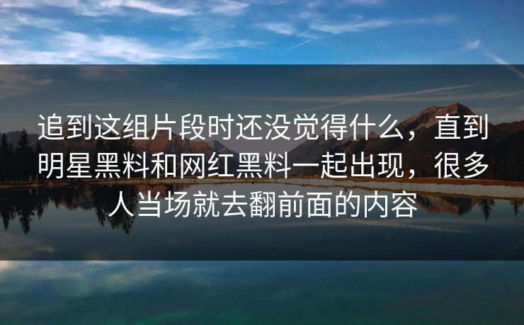 追到这组片段时还没觉得什么,直到明星黑料和网红黑料一起出现,很多人当场就去翻前面的内容