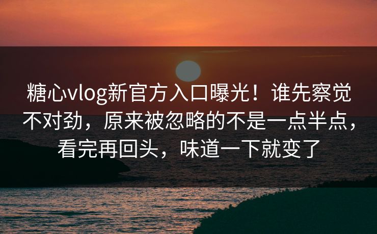 糖心vlog新官方入口曝光!谁先察觉不对劲,原来被忽略的不是一点半点,看完再回头,味道一下就变了 糖心vlog新官方入口曝光!谁先察觉不对劲,原来被忽略的不是一点半点,看完再回头,味道一下就变了