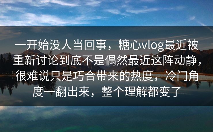 一开始没人当回事,糖心vlog最近被重新讨论到底不是偶然最近这阵动静,很难说只是巧合带来的热度,冷门角度一翻出来,整个理解都变了