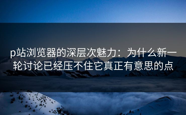 p站浏览器的深层次魅力:为什么新一轮讨论已经压不住它真正有意思的点
