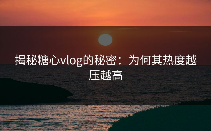 揭秘糖心vlog的秘密：为何其热度越压越高