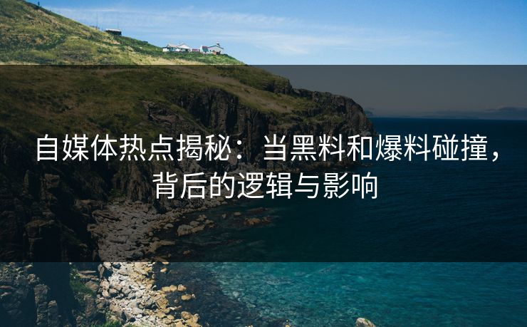 自媒体热点揭秘：当黑料和爆料碰撞，背后的逻辑与影响