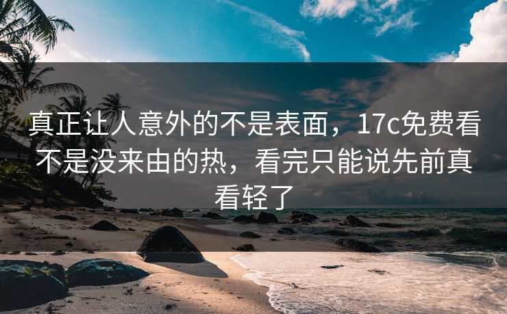 真正让人意外的不是表面,17c免费看不是没来由的热,看完只能说先前真看轻了
