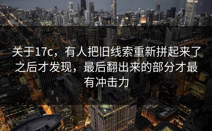 关于17c，有人把旧线索重新拼起来了之后才发现，最后翻出来的部分才最有冲击力