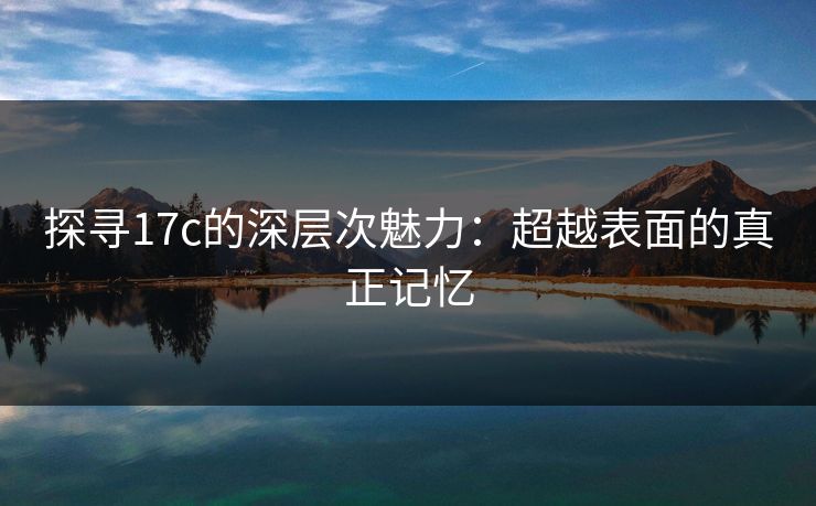 探寻17c的深层次魅力：超越表面的真正记忆