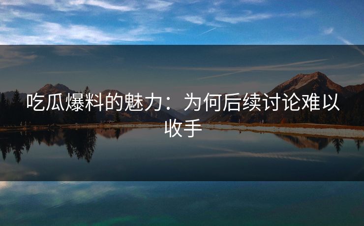 吃瓜爆料的魅力:为何后续讨论难以收手