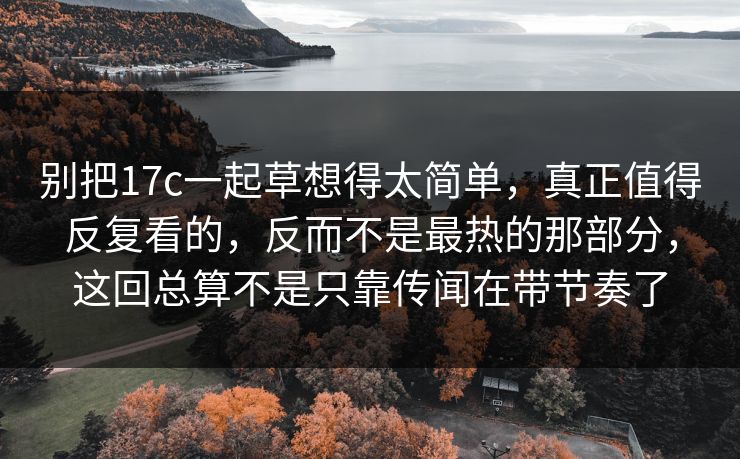 别把17c一起草想得太简单，真正值得反复看的，反而不是最热的那部分，这回总算不是只靠传闻在带节奏了