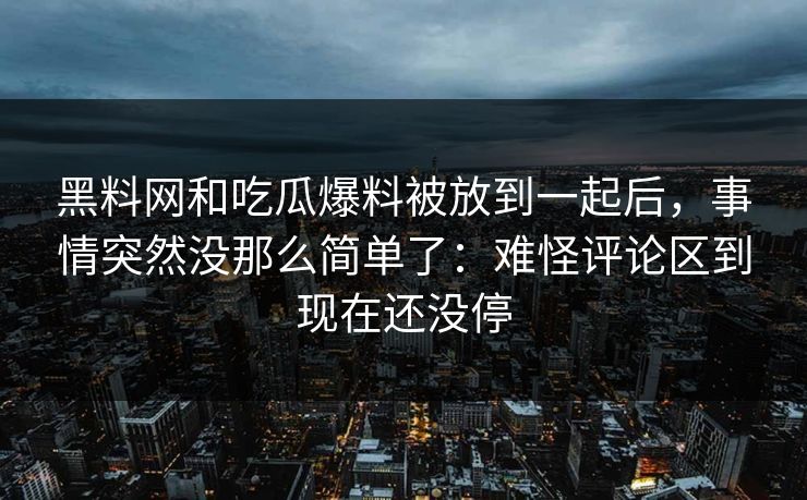 黑料网和吃瓜爆料被放到一起后，事情突然没那么简单了：难怪评论区到现在还没停