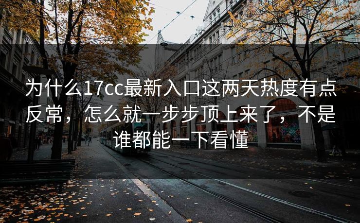 为什么17cc最新入口这两天热度有点反常,怎么就一步步顶上来了,不是谁都能一下看懂
