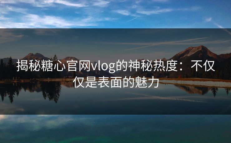 揭秘糖心官网vlog的神秘热度:不仅仅是表面的魅力
